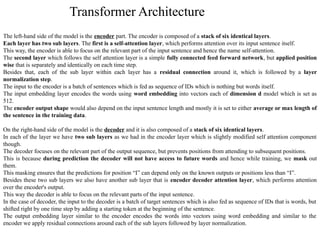 The left-hand side of the model is the encoder part. The encoder is composed of a stack of six identical layers.
Each layer has two sub layers. The first is a self-attention layer, which performs attention over its input sentence itself.
This way, the encoder is able to focus on the relevant part of the input sentence and hence the name self-attention.
The second layer which follows the self attention layer is a simple fully connected feed forward network, but applied position
wise that is separately and identically on each time step.
Besides that, each of the sub layer within each layer has a residual connection around it, which is followed by a layer
normalization step.
The input to the encoder is a batch of sentences which is fed as sequence of IDs which is nothing but words itself.
The input embedding layer encodes the words using word embedding into vectors each of dimension d model which is set as
512.
The encoder output shape would also depend on the input sentence length and mostly it is set to either average or max length of
the sentence in the training data.
On the right-hand side of the model is the decoder and it is also composed of a stack of six identical layers.
In each of the layer we have two sub layers as we had in the encoder layer which is slightly modified self attention component
though.
The decoder focuses on the relevant part of the output sequence, but prevents positions from attending to subsequent positions.
This is because during prediction the decoder will not have access to future words and hence while training, we mask out
them.
This masking ensures that the predictions for position “I” can depend only on the known outputs or positions less than “I”.
Besides these two sub layers we also have another sub layer that is encoder decoder attention layer, which performs attention
over the encoder's output.
This way the decoder is able to focus on the relevant parts of the input sentence.
In the case of decoder, the input to the decoder is a batch of target sentences which is also fed as sequence of IDs that is words, but
shifted right by one time step by adding a starting token at the beginning of the sentence.
The output embedding layer similar to the encoder encodes the words into vectors using word embedding and similar to the
encoder we apply residual connections around each of the sub layers followed by layer normalization.
Transformer Architecture
 