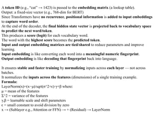 A token ID (e.g., “cat” → 1423) is passed to the embedding matrix (a lookup table).
Output: a fixed-size vector (e.g., 768-dim for BERT)
Since Transformers have no recurrence, positional information is added to input embeddings
to capture word order.
At the end of the decoder, the final hidden state vector is projected back to vocabulary space
to predict the next word/token.
This produces a score (logit) for each vocabulary word.
The word with the highest score becomes the predicted token.
Input and output embedding matrices are tied/shared to reduce parameters and improve
learning.
Input embedding is like converting each word into a meaningful numeric fingerprint.
Output embedding is like decoding that fingerprint back into language.
It ensures stable and faster training by normalizing inputs across each layer — not across
batches.
It normalizes the inputs across the features (dimensions) of a single training example.
Formula:
LayerNorm(x)=(x−μ)/sqrt(σ^2+ϵ) γ+β
⋅ where:
μ = mean of the features
Σ^2 = variance of the features
γ,β = learnable scale and shift parameters
=
ϵ small constant to avoid division by zero
x → (Sublayer e.g., Attention or FFN) → + (Residual) → LayerNorm
 