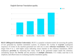 BLEU (Bilingual Evaluation Understudy): BLEU is a popular evaluation metric for assessing the quality
of text generated by machine translation systems. It compares the overlap of n-grams (contiguous
sequences of words) in the machine-generated text with one or more reference translations. The score
ranges from 0 to 1, with higher scores indicating closer matches to the reference translations. BLEU
emphasizes precision by measuring how many words in the generated output match the reference,
considering factors like brevity and the presence of multiple references. It is widely used due to its
simplicity and effectiveness in evaluating machine translation quality.
 