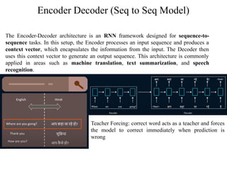 Encoder Decoder (Seq to Seq Model)
The Encoder-Decoder architecture is an RNN framework designed for sequence-to-
sequence tasks. In this setup, the Encoder processes an input sequence and produces a
context vector, which encapsulates the information from the input. The Decoder then
uses this context vector to generate an output sequence. This architecture is commonly
applied in areas such as machine translation, text summarization, and speech
recognition.
Teacher Forcing: correct word acts as a teacher and forces
the model to correct immediately when prediction is
wrong
 