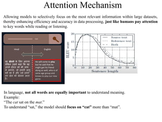 Attention Mechanism
Allowing models to selectively focus on the most relevant information within large datasets,
thereby enhancing efficiency and accuracy in data processing, just like humans pay attention
to key words while reading or listening.
In language, not all words are equally important to understand meaning.
Example:
“The cat sat on the mat.”
To understand “sat,” the model should focus on “cat” more than “mat”.
 