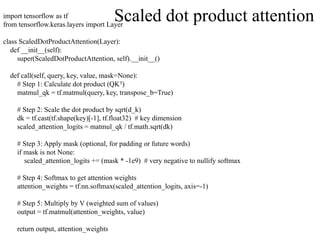 import tensorflow as tf
from tensorflow.keras.layers import Layer
class ScaledDotProductAttention(Layer):
def __init__(self):
super(ScaledDotProductAttention, self).__init__()
def call(self, query, key, value, mask=None):
# Step 1: Calculate dot product (QK )
ᵀ
matmul_qk = tf.matmul(query, key, transpose_b=True)
# Step 2: Scale the dot product by sqrt(d_k)
dk = tf.cast(tf.shape(key)[-1], tf.float32) # key dimension
scaled_attention_logits = matmul_qk / tf.math.sqrt(dk)
# Step 3: Apply mask (optional, for padding or future words)
if mask is not None:
scaled_attention_logits += (mask * -1e9) # very negative to nullify softmax
# Step 4: Softmax to get attention weights
attention_weights = tf.nn.softmax(scaled_attention_logits, axis=-1)
# Step 5: Multiply by V (weighted sum of values)
output = tf.matmul(attention_weights, value)
return output, attention_weights
Scaled dot product attention
 