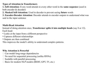Types of Attention in Transformers
1. Self-Attention: Every word attends to every other word in the same sequence (used in
both encoder & decoder)
2. Masked Self-Attention: Used in decoder to prevent seeing future words
3. Encoder-Decoder Attention: Decoder attends to encoder outputs to understand what was
said in the input sentence
Multi-Head Attention
Instead of doing attention once, Transformer splits it into multiple heads (say 8 or 12).
Each head:
• Looks at the input from a different perspective
• Captures different relationships
• Outputs are then combined
This improves the model’s ability to understand complex patterns.
Why Attention is Powerful
✅ Can model long-range dependencies
✅ No need for sequential processing (unlike RNNs)
✅ Scalable with parallel processing
✅ Basis for modern NLP models (BERT, GPT, T5, etc.)
 