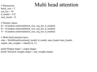 # Dimensions
batch_size = 2
seq_len = 10
d_model = 512
num_heads = 8
# Dummy inputs
Q = tf.random.uniform((batch_size, seq_len, d_model))
K = tf.random.uniform((batch_size, seq_len, d_model))
V = tf.random.uniform((batch_size, seq_len, d_model))
# Multi-head attention layer
mha = MultiHeadAttention(d_model=d_model, num_heads=num_heads)
output, attn_weights = mha(Q, K, V)
print("Output shape:", output.shape)
print("Attention weights shape:", attn_weights.shape)
Multi head attention
 