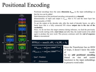 Positional Encoding
Positional encodings have the same dimension dmodel as the input embeddings so
that the two can be added
Each dimension of the positional encoding corresponds to a sinusoid
dimensionality of input and output is dmodel; that is 512 and the inner layer has
dimensionality of 2048
To get the output at the decoder side, after the stack of decoder layers, we add a
linear layer that is a fully connected NN whose output size is the size of the
vocabulary
Since, we do not have the target sentence during inference, we feed the previously
output words starting with a start token and after that, the model needs to be called
again to produce the next word. This process continues until the end of sequence
token is encountered
Since the Transformer has no RNN
or loops, it doesn’t know the order
of words.
So we add positional encoding
(based on sine and cosine
functions) to the input embeddings
to preserve word order.
 