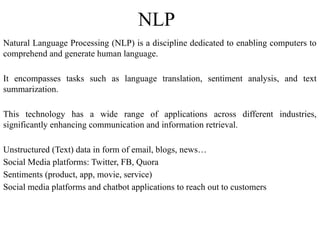 NLP
Natural Language Processing (NLP) is a discipline dedicated to enabling computers to
comprehend and generate human language.
It encompasses tasks such as language translation, sentiment analysis, and text
summarization.
This technology has a wide range of applications across different industries,
significantly enhancing communication and information retrieval.
Unstructured (Text) data in form of email, blogs, news…
Social Media platforms: Twitter, FB, Quora
Sentiments (product, app, movie, service)
Social media platforms and chatbot applications to reach out to customers
 