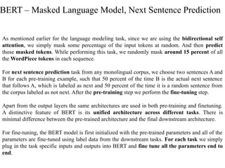 As mentioned earlier for the language modeling task, since we are using the bidirectional self
attention, we simply mask some percentage of the input tokens at random. And then predict
those masked tokens. While performing this task, we randomly mask around 15 percent of all
the WordPiece tokens in each sequence.
For next sentence prediction task from any monolingual corpus, we choose two sentences A and
B for each pre-training example, such that 50 percent of the time B is the actual next sentence
that follows A, which is labeled as next and 50 percent of the time it is a random sentence from
the corpus labeled as not next. After the pre-training step we perform the fine-tuning step.
Apart from the output layers the same architectures are used in both pre-training and finetuning.
A distinctive feature of BERT is its unified architecture across different tasks. There is
minimal difference between the pre-trained architecture and the final downstream architecture.
For fine-tuning, the BERT model is first initialized with the pre-trained parameters and all of the
parameters are fine-tuned using label data from the downstream tasks. For each task we simply
plug in the task specific inputs and outputs into BERT and fine tune all the parameters end to
end.
BERT – Masked Language Model, Next Sentence Prediction
 
