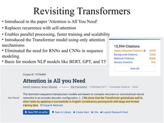 Revisiting Transformers
• Introduced in the paper 'Attention is All You Need'
• Replaces recurrence with self-attention
• Enables parallel processing, faster training and scalability
• Introduced the Transformer model using only attention
mechanisms
• Eliminated the need for RNNs and CNNs in sequence
modeling
• Basis for modern NLP models like BERT, GPT, and T5
 