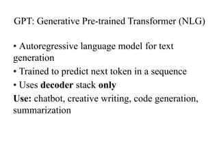 GPT: Generative Pre-trained Transformer (NLG)
• Autoregressive language model for text
generation
• Trained to predict next token in a sequence
• Uses decoder stack only
Use: chatbot, creative writing, code generation,
summarization
 