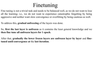Fine tuning is not a trivial task and needs to be balanced well, as we do not want to lose
all the learning; i.e., we do not want to experience catastrophic forgetting by being
aggressive and neither want slow convergence or overfitting by being cautious as well.
To address this, gradual unfreezing of the layers was done.
So, first the last layer is unfrozen as it contains the least general knowledge and we
then fine tune all unfrozen layers for 1 epoch.
After that, gradually the lower frozen layers are unfrozen layer by layer and fine-
tuned until convergence at the last iteration.
Finetuning
 