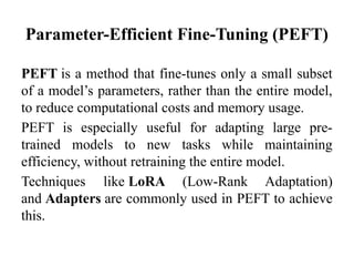 Parameter-Efficient Fine-Tuning (PEFT)
PEFT is a method that fine-tunes only a small subset
of a model’s parameters, rather than the entire model,
to reduce computational costs and memory usage.
PEFT is especially useful for adapting large pre-
trained models to new tasks while maintaining
efficiency, without retraining the entire model.
Techniques like LoRA (Low-Rank Adaptation)
and Adapters are commonly used in PEFT to achieve
this.
 