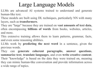 LLMs are advanced AI systems trained to understand and generate
human-like text.
These models are built using DL techniques, particularly NN with many
layers, such as transformers.
They are "large" because they are trained on vast amounts of text data,
often encompassing billions of words from books, websites, articles,
and more.
This extensive training allows them to learn patterns, grammar, facts,
and even some reasoning abilities.
LLMs work by predicting the next word in a sentence, given the
previous words.
They can generate coherent paragraphs, answer questions,
summarize text, translate languages, and even write creative content.
Their "knowledge" is based on the data they were trained on, meaning
they can mimic human-like conversation and provide information across
a wide range of topics.
Large Language Models
 
