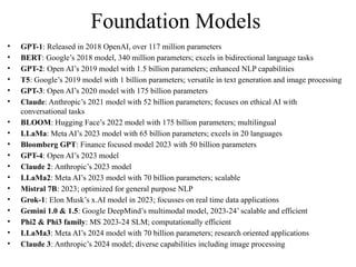 Foundation Models
• GPT-1: Released in 2018 OpenAI, over 117 million parameters
• BERT: Google’s 2018 model, 340 million parameters; excels in bidirectional language tasks
• GPT-2: Open AI’s 2019 model with 1.5 billion parameters; enhanced NLP capabilities
• T5: Google’s 2019 model with 1 billion parameters; versatile in text generation and image processing
• GPT-3: Open AI’s 2020 model with 175 billion parameters
• Claude: Anthropic’s 2021 model with 52 billion parameters; focuses on ethical AI with
conversational tasks
• BLOOM: Hugging Face’s 2022 model with 175 billion parameters; multilingual
• LLaMa: Meta AI’s 2023 model with 65 billion parameters; excels in 20 languages
• Bloomberg GPT: Finance focused model 2023 with 50 billion parameters
• GPT-4: Open AI’s 2023 model
• Claude 2: Anthropic’s 2023 model
• LLaMa2: Meta AI’s 2023 model with 70 billion parameters; scalable
• Mistral 7B: 2023; optimized for general purpose NLP
• Grok-1: Elon Musk’s x.AI model in 2023; focusses on real time data applications
• Gemini 1.0 & 1.5: Google DeepMind’s multimodal model, 2023-24’ scalable and efficient
• Phi2 & Phi3 family: MS 2023-24 SLM; computationally efficient
• LLaMa3: Meta AI’s 2024 model with 70 billion parameters; research oriented applications
• Claude 3: Anthropic’s 2024 model; diverse capabilities including image processing
 