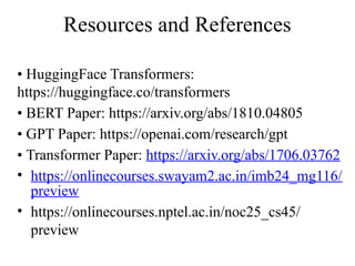 Resources and References
• HuggingFace Transformers:
https://huggingface.co/transformers
• BERT Paper: https://arxiv.org/abs/1810.04805
• GPT Paper: https://openai.com/research/gpt
• Transformer Paper: https://arxiv.org/abs/1706.03762
• https://onlinecourses.swayam2.ac.in/imb24_mg116/
preview
• https://onlinecourses.nptel.ac.in/noc25_cs45/
preview
 