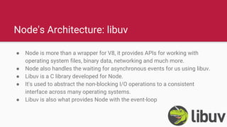 Node's Architecture: libuv
● Node is more than a wrapper for V8, it provides APIs for working with
operating system files, binary data, networking and much more.
● Node also handles the waiting for asynchronous events for us using libuv.
● Libuv is a C library developed for Node.
● It's used to abstract the non-blocking I/O operations to a consistent
interface across many operating systems.
● Libuv is also what provides Node with the event-loop
 
