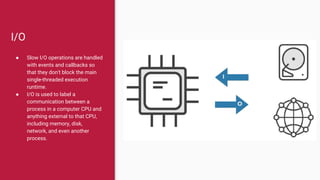 I/O
● Slow I/O operations are handled
with events and callbacks so
that they don't block the main
single-threaded execution
runtime.
● I/O is used to label a
communication between a
process in a computer CPU and
anything external to that CPU,
including memory, disk,
network, and even another
process.
 
