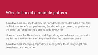 Why do I need a module pattern
As a developer, you need to know the right dependency order to load your files
in. For instance, let’s say you’re using Backbone in your project, so you include
the script tag for Backbone’s source code in your file.
However, since Backbone has a hard dependency on Underscore.js, the script
tag for the Backbone file can’t be placed before the Underscore.js file.
As a developer, managing dependencies and getting these things right can
sometimes be a headache.
 