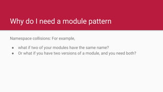Why do I need a module pattern
Namespace collisions: For example,
● what if two of your modules have the same name?
● Or what if you have two versions of a module, and you need both?
 