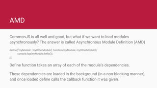 AMD
CommonJS is all well and good, but what if we want to load modules
asynchronously? The answer is called Asynchronous Module Definition (AMD)
define(['myModule', 'myOtherModule'], function(myModule, myOtherModule) {
console.log(myModule.hello());
});
Define function takes an array of each of the module’s dependencies.
These dependencies are loaded in the background (in a non-blocking manner),
and once loaded define calls the callback function it was given.
 