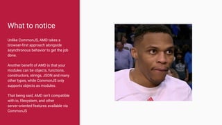 What to notice
Unlike CommonJS, AMD takes a
browser-first approach alongside
asynchronous behavior to get the job
done.
Another benefit of AMD is that your
modules can be objects, functions,
constructors, strings, JSON and many
other types, while CommonJS only
supports objects as modules.
That being said, AMD isn’t compatible
with io, filesystem, and other
server-oriented features available via
CommonJS
 