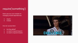 require(‘something’)
Node uses two core modules for
managing module dependencies:
● require
● module
How do I access them:
● Are they global?
● no need to require('require')
● no need to require('module')
 