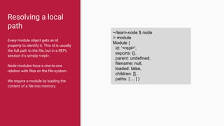 Resolving a local
path
Every module object gets an id
property to identify it. This id is usually
the full path to the file, but in a REPL
session it’s simply <repl>.
Node modules have a one-to-one
relation with files on the file-system.
We require a module by loading the
content of a file into memory.
~/learn-node $ node
> module
Module {
id: '<repl>',
exports: {},
parent: undefined,
filename: null,
loaded: false,
children: [],
paths: [ ... ] }
 