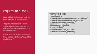 require('find-me');
Node will look for find-me.js in all the
paths specified by module.paths
The paths list is basically a list of
node_modules directories under every
directory from the current directory to
the root directory.
If Node can’t find find-me.js in any of
these paths, it will throw a “cannot find
module error.”
~/learn-node $ node
> module.paths
[ '/Users/kader/learn-node/repl/node_modules',
'/Users/kader/learn-node/node_modules',
'/Users/kader/node_modules',
'/Users/node_modules',
'/node_modules',
'/Users/kader/.node_modules',
'/Users/kader/.node_libraries']
 