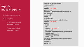 exports,
module.exports
Notice the exports property
So let us try this:
// Add this to lib/util.js
exports.id = 'lib/util';
// Add this to index.js
exports.id = 'index';
~/learn-node $ node index.js
In index Module {
id: '.',
exports: {},
parent: null,
filename: '/Users/kader/learn-node/index.js',
loaded: false,
children: [],
paths: [ ... ] }
In util Module {
id: '/Users/kader/learn-node/lib/util.js',
exports: {},
parent:
Module {
id: '.',
exports: {},
parent: null,
filename: '/Users/kader/learn-node/index.js',
loaded: false,
children: [ [Circular] ],
paths: [...] },
filename: '/Users/kader/learn-node/lib/util.js',
loaded: false,
children: [],
paths: [...] }
~/learn-node $ node index.js
In index Module {
id: '.',
exports: { id: 'index' },
parent: null,
filename: '/Users/kader/learn-node/index.js',
loaded: false,
children: [],
paths: [ ... ] }
In util Module {
id: '/Users/kader/learn-node/lib/util.js',
exports: { id: 'lib/util' },
parent:
Module {
id: '.',
exports: { id: 'index' }
parent: null,
filename: '/Users/kader/learn-node/index.js',
loaded: false,
children: [ [Circular] ],
paths: [...] },
filename: '/Users/kader/learn-node/lib/util.js',
loaded: false,
children: [],
paths: [...] }
 