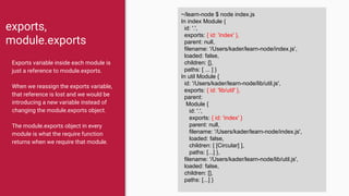 exports,
module.exports
Exports variable inside each module is
just a reference to module.exports.
When we reassign the exports variable,
that reference is lost and we would be
introducing a new variable instead of
changing the module.exports object.
The module.exports object in every
module is what the require function
returns when we require that module.
~/learn-node $ node index.js
In index Module {
id: '.',
exports: { id: 'index' },
parent: null,
filename: '/Users/kader/learn-node/index.js',
loaded: false,
children: [],
paths: [ ... ] }
In util Module {
id: '/Users/kader/learn-node/lib/util.js',
exports: { id: 'lib/util' },
parent:
Module {
id: '.',
exports: { id: 'index' }
parent: null,
filename: '/Users/kader/learn-node/index.js',
loaded: false,
children: [ [Circular] ],
paths: [...] },
filename: '/Users/kader/learn-node/lib/util.js',
loaded: false,
children: [],
paths: [...] }
 