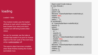 loading
Loaded = false
The module module uses the loaded
attribute to track which modules have
been loaded (true value) and which
modules are still being loaded (false
value).
We can, for example, see the index.js
module fully loaded if we print its module
object on the next cycle of the event loop
using a setImmediate call
The exports object becomes complete
when Node finishes loading the module
(and labels it so).
~/learn-node $ node index.js
In index Module {
id: '.',
exports: {},
parent: null,
filename: '/Users/kader/learn-node/index.js',
loaded: false,
children: [],
paths: [ ... ] }
In util Module {
id: '/Users/kader/learn-node/lib/util.js',
exports: {},
parent:
Module {
id: '.',
exports: {},
parent: null,
filename: '/Users/kader/learn-node/index.js',
loaded: false,
children: [ [Circular] ],
paths: [...] },
filename: '/Users/kader/learn-node/lib/util.js',
loaded: false,
children: [],
paths: [...] }
 