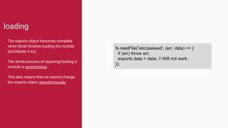 loading
The exports object becomes complete
when Node finishes loading the module
(and labels it so).
The whole process of requiring/loading a
module is synchronous.
This also means that we cannot change
the exports object asynchronously.
fs.readFile('/etc/passwd', (err, data) => {
if (err) throw err;
exports.data = data; // Will not work.
});
 