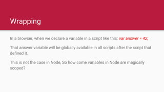 Wrapping
In a browser, when we declare a variable in a script like this: var answer = 42;
That answer variable will be globally available in all scripts after the script that
defined it.
This is not the case in Node, So how come variables in Node are magically
scoped?
 