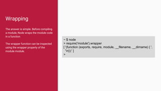 Wrapping
The answer is simple. Before compiling
a module, Node wraps the module code
in a function
The wrapper function can be inspected
using the wrapper property of the
module module.
~ $ node
> require('module').wrapper
[ '(function (exports, require, module, __filename, __dirname) { ',
'n});' ]
>
 