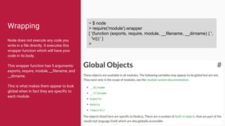 Wrapping
Node does not execute any code you
write in a file directly. It executes this
wrapper function which will have your
code in its body.
This wrapper function has 5 arguments:
exports, require, module, __filename, and
__dirname.
This is what makes them appear to look
global when in fact they are specific to
each module.
~ $ node
> require('module').wrapper
[ '(function (exports, require, module, __filename, __dirname) { ',
'n});' ]
>
 