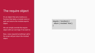 The require object
It’s an object that acts mainly as a
function that takes a module name or
path and returns the module.exports
object.
We can simply override the require
object with our own logic if we want to.
Now, every require('something') call in
the script will just return the mocked
object.
require = function() {
return { mocked: true };
}
 