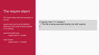The require object
The require object also has properties of
its own.
require.main which can be helpful to
determine if the script is being required
or run directly.
require('module').do();
require.main !== module
node module
require.main === module
if (require.main === module) {
// The file is being executed directly (not with require)
}
 