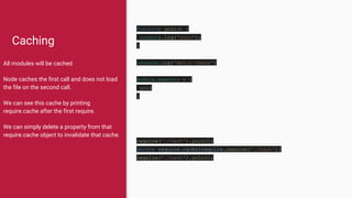 Caching
All modules will be cached
Node caches the first call and does not load
the file on the second call.
We can see this cache by printing
require.cache after the first require.
We can simply delete a property from that
require.cache object to invalidate that cache.
function yolo() {
console.log('yolo');
}
console.log('Hello there')
module.exports = {
yolo
}
require('./test').yolo();
delete require.cache[require.resolve('./test')]
require('./test').yolo();
 
