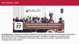 Next Meetup : Kaldi
Au programme : Intelligence Artificielle et Machine Learning, Deep Learning, Reconnaissance Automatique
de la Parole (RAP), le challenge de la parole spontanée, variabilité du vocabulaire, du locuteur et de
l'environnement, Kaldi : de la théorie à la pratique, Deep Learning en pratique : application à la RAP,
échanges autour d'un cocktail !
 
