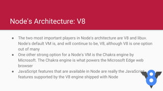 Node's Architecture: V8
● The two most important players in Node's architecture are V8 and libuv.
Node's default VM is, and will continue to be, V8, although V8 is one option
out of many
● One other strong option for a Node's VM is the Chakra engine by
Microsoft. The Chakra engine is what powers the Microsoft Edge web
browser
● JavaScript features that are available in Node are really the JavaScript
features supported by the V8 engine shipped with Node
 