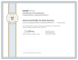 Certificate of Completion
Congratulations, Vijayananda Mohire
Advanced NoSQL for Data Science
Course completed on Nov 24, 2020 at 02:05PM UTC • 1 hour 56 min
By continuing to learn, you have expanded your perspective, sharpened your
skills, and made yourself even more in demand.
Head of Content Strategy, Learning
LinkedIn Learning
1000 W Maude Ave
Sunnyvale, CA 94085
Certificate Id: AWRzkLQKz48-vSqtf--wTVuFMFhl
 