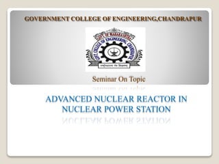 GOVERNMENT COLLEGE OF ENGINEERING,CHANDRAPUR
Seminar On Topic
ADVANCED NUCLEAR REACTOR IN
NUCLEAR POWER STATION
 