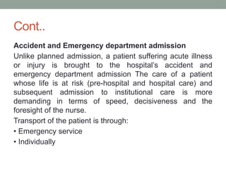 Cont..
Accident and Emergency department admission
Unlike planned admission, a patient suffering acute illness
or injury is brought to the hospital’s accident and
emergency department admission The care of a patient
whose life is at risk (pre-hospital and hospital care) and
subsequent admission to institutional care is more
demanding in terms of speed, decisiveness and the
foresight of the nurse.
Transport of the patient is through:
• Emergency service
• Individually
 