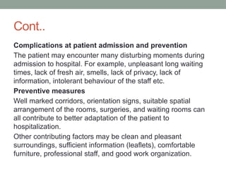 Cont..
Complications at patient admission and prevention
The patient may encounter many disturbing moments during
admission to hospital. For example, unpleasant long waiting
times, lack of fresh air, smells, lack of privacy, lack of
information, intolerant behaviour of the staff etc.
Preventive measures
Well marked corridors, orientation signs, suitable spatial
arrangement of the rooms, surgeries, and waiting rooms can
all contribute to better adaptation of the patient to
hospitalization.
Other contributing factors may be clean and pleasant
surroundings, sufficient information (leaflets), comfortable
furniture, professional staff, and good work organization.
 