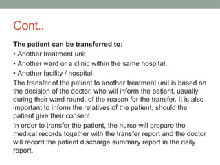 Cont..
The patient can be transferred to:
• Another treatment unit,
• Another ward or a clinic within the same hospital,
• Another facility / hospital.
The transfer of the patient to another treatment unit is based on
the decision of the doctor, who will inform the patient, usually
during their ward round, of the reason for the transfer. It is also
important to inform the relatives of the patient, should the
patient give their consent.
In order to transfer the patient, the nurse will prepare the
medical records together with the transfer report and the doctor
will record the patient discharge summary report in the daily
report.
 