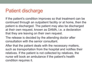 Patient discharge
If the patient’s condition improves so that treatment can be
continued through an outpatient facility or at home, then the
patient is discharged. The patient may also be discharged
at their own request, known as DAMA, i.e. a declaration
that they are leaving on their own request.
The release is decided by the attending doctor after
consultation with the senior consultant.
After that the patient deals with the necessary matters,
such as transportation from the hospital and notifies their
relatives. If the patient is not collected by relatives, the
nurse will book an ambulance if the patient's health
condition requires it.
 