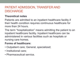 PATIENTADMISSION, TRANSFER AND
DISCHARGE
Theoretical notes
Patients are admitted to an inpatient healthcare facility if
their health condition requires continuous healthcare for
more than 24 hours.
The term “hospitalization” means admitting the patient to an
inpatient healthcare facility. Inpatient healthcare can be
administered in various facilities such as hospitals or
nursing care homes.
Forms of healthcare:
• Outpatient care; General, specialized;
• Institutional care;
• Pharmaceutical service.
 