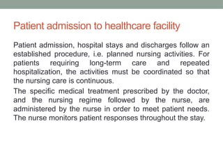 Patient admission to healthcare facility
Patient admission, hospital stays and discharges follow an
established procedure, i.e. planned nursing activities. For
patients requiring long-term care and repeated
hospitalization, the activities must be coordinated so that
the nursing care is continuous.
The specific medical treatment prescribed by the doctor,
and the nursing regime followed by the nurse, are
administered by the nurse in order to meet patient needs.
The nurse monitors patient responses throughout the stay.
 