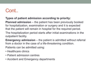 Cont..
Types of patient admission according to priority:
Planned admission – the patient has been previously booked
for hospitalization, examination or surgery and it is expected
that the patient will remain in hospital for the required period.
The hospitalization period starts after initial examinations in the
outpatient facility.
Emergency admission – the patient is admitted without referral
from a doctor in the case of a life-threatening condition.
Patients can be admitted using:
• Healthcare clinics
• Patient admission centres
• Accident and Emergency departments
 