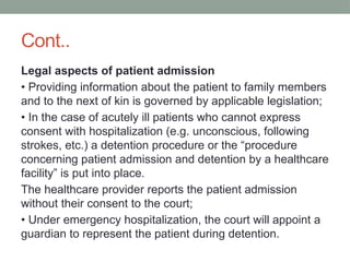 Cont..
Legal aspects of patient admission
• Providing information about the patient to family members
and to the next of kin is governed by applicable legislation;
• In the case of acutely ill patients who cannot express
consent with hospitalization (e.g. unconscious, following
strokes, etc.) a detention procedure or the “procedure
concerning patient admission and detention by a healthcare
facility” is put into place.
The healthcare provider reports the patient admission
without their consent to the court;
• Under emergency hospitalization, the court will appoint a
guardian to represent the patient during detention.
 