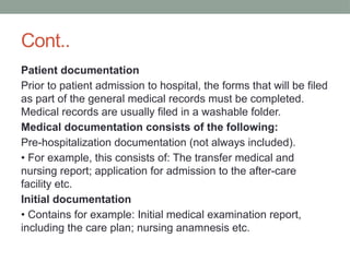 Cont..
Patient documentation
Prior to patient admission to hospital, the forms that will be filed
as part of the general medical records must be completed.
Medical records are usually filed in a washable folder.
Medical documentation consists of the following:
Pre-hospitalization documentation (not always included).
• For example, this consists of: The transfer medical and
nursing report; application for admission to the after-care
facility etc.
Initial documentation
• Contains for example: Initial medical examination report,
including the care plan; nursing anamnesis etc.
 